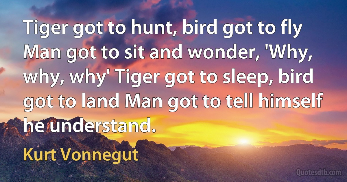 Tiger got to hunt, bird got to fly Man got to sit and wonder, 'Why, why, why' Tiger got to sleep, bird got to land Man got to tell himself he understand. (Kurt Vonnegut)