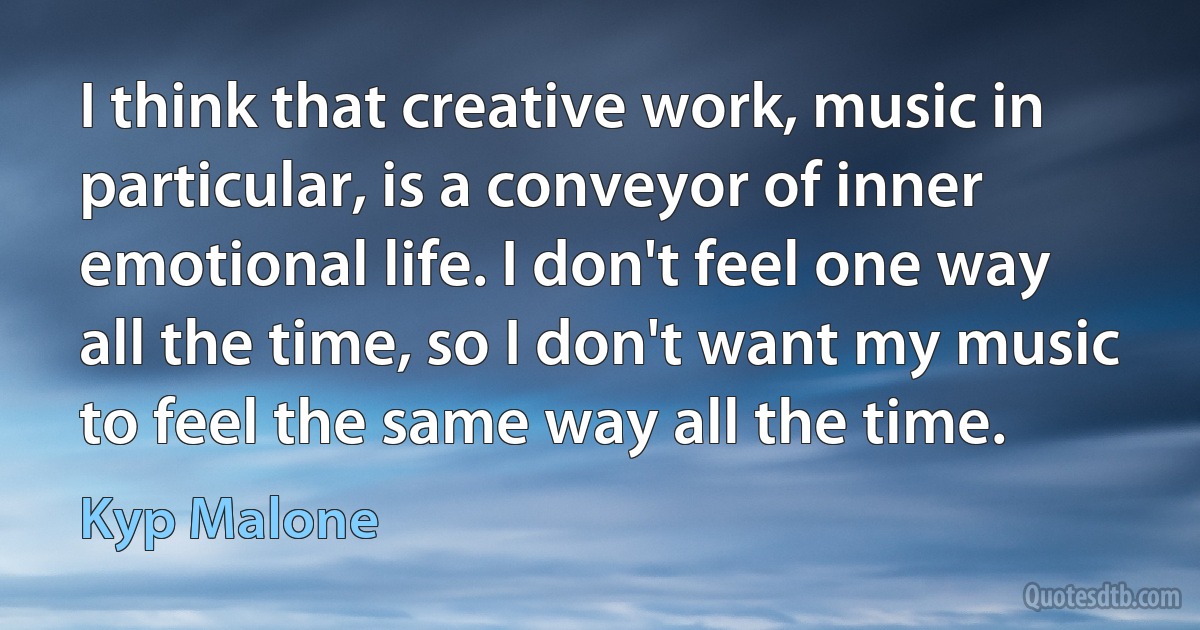 I think that creative work, music in particular, is a conveyor of inner emotional life. I don't feel one way all the time, so I don't want my music to feel the same way all the time. (Kyp Malone)