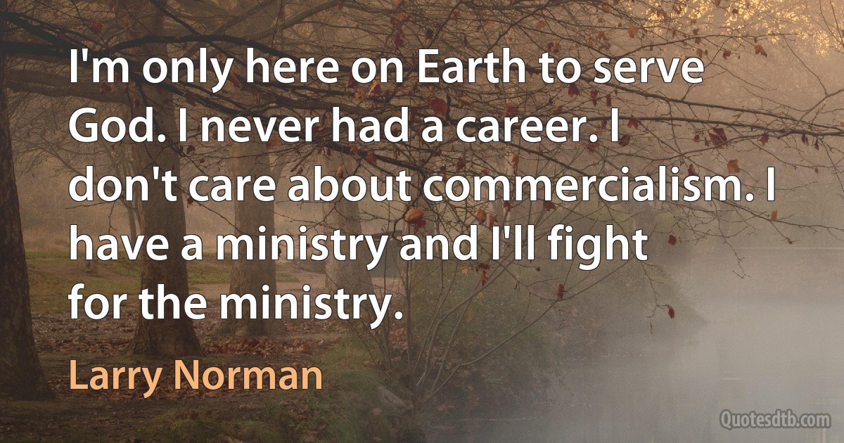 I'm only here on Earth to serve God. I never had a career. I don't care about commercialism. I have a ministry and I'll fight for the ministry. (Larry Norman)