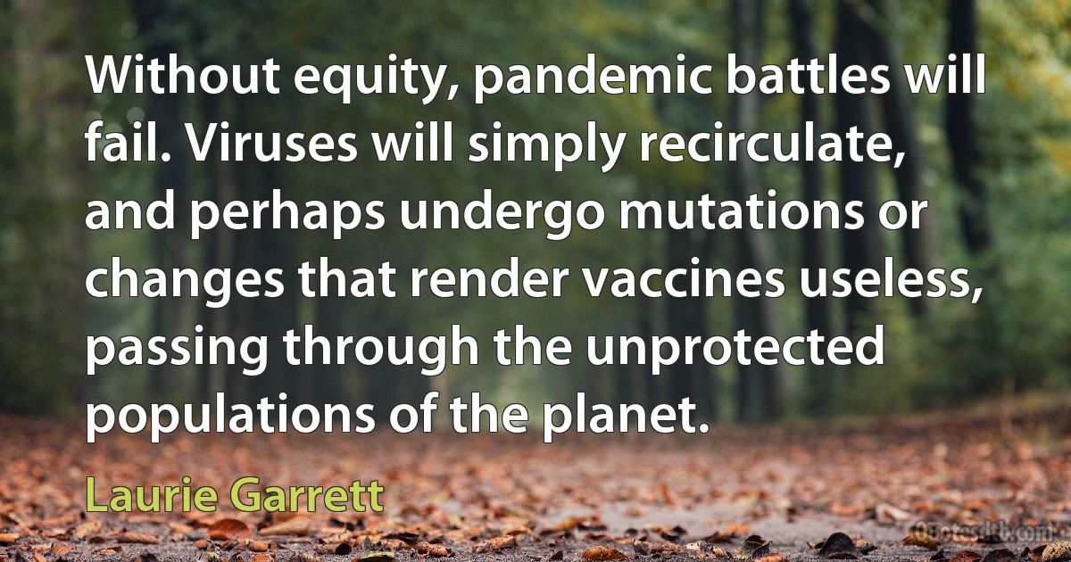 Without equity, pandemic battles will fail. Viruses will simply recirculate, and perhaps undergo mutations or changes that render vaccines useless, passing through the unprotected populations of the planet. (Laurie Garrett)