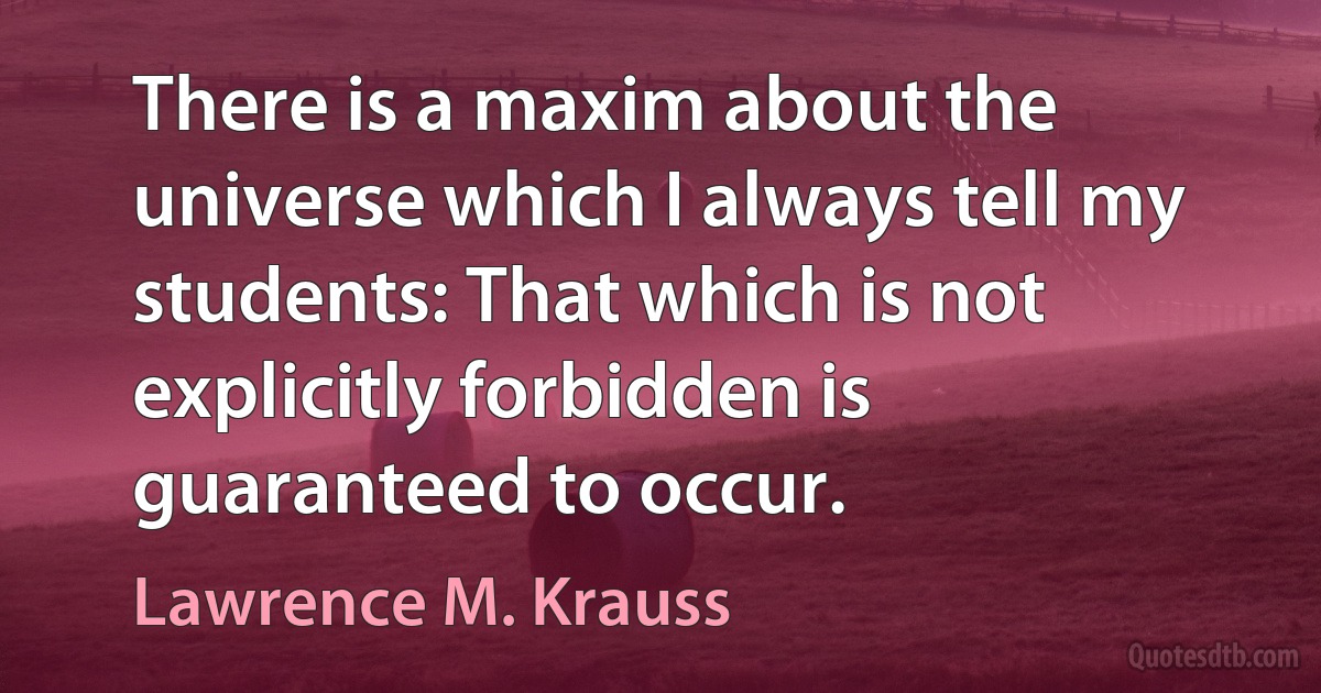 There is a maxim about the universe which I always tell my students: That which is not explicitly forbidden is guaranteed to occur. (Lawrence M. Krauss)