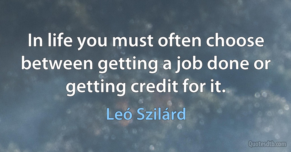 In life you must often choose between getting a job done or getting credit for it. (Leó Szilárd)