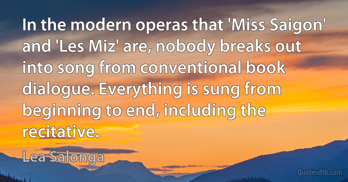 In the modern operas that 'Miss Saigon' and 'Les Miz' are, nobody breaks out into song from conventional book dialogue. Everything is sung from beginning to end, including the recitative. (Lea Salonga)