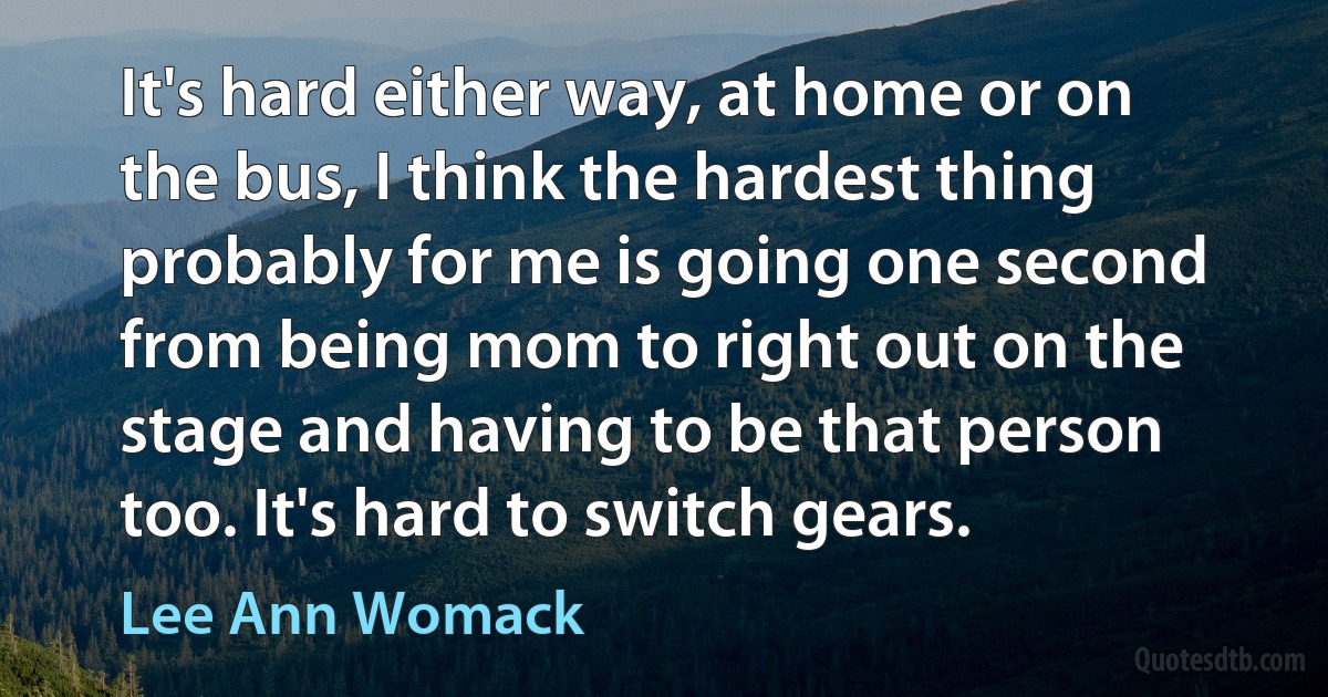 It's hard either way, at home or on the bus, I think the hardest thing probably for me is going one second from being mom to right out on the stage and having to be that person too. It's hard to switch gears. (Lee Ann Womack)