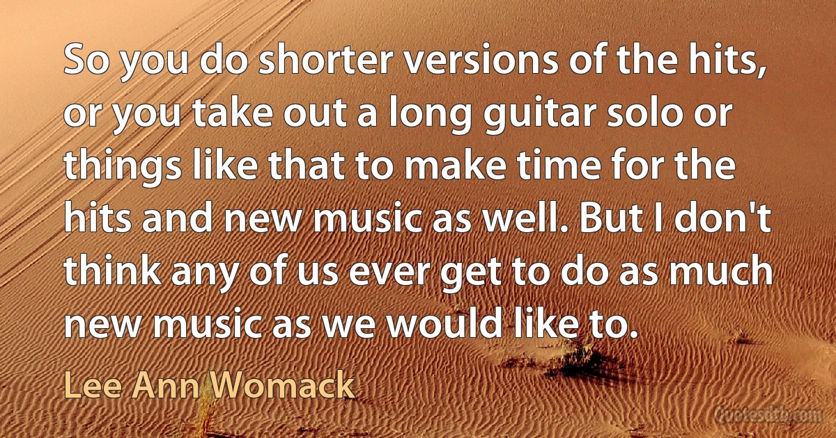 So you do shorter versions of the hits, or you take out a long guitar solo or things like that to make time for the hits and new music as well. But I don't think any of us ever get to do as much new music as we would like to. (Lee Ann Womack)