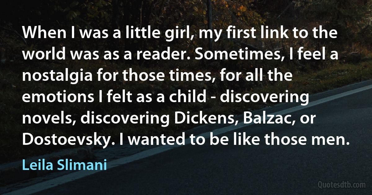 When I was a little girl, my first link to the world was as a reader. Sometimes, I feel a nostalgia for those times, for all the emotions I felt as a child - discovering novels, discovering Dickens, Balzac, or Dostoevsky. I wanted to be like those men. (Leila Slimani)