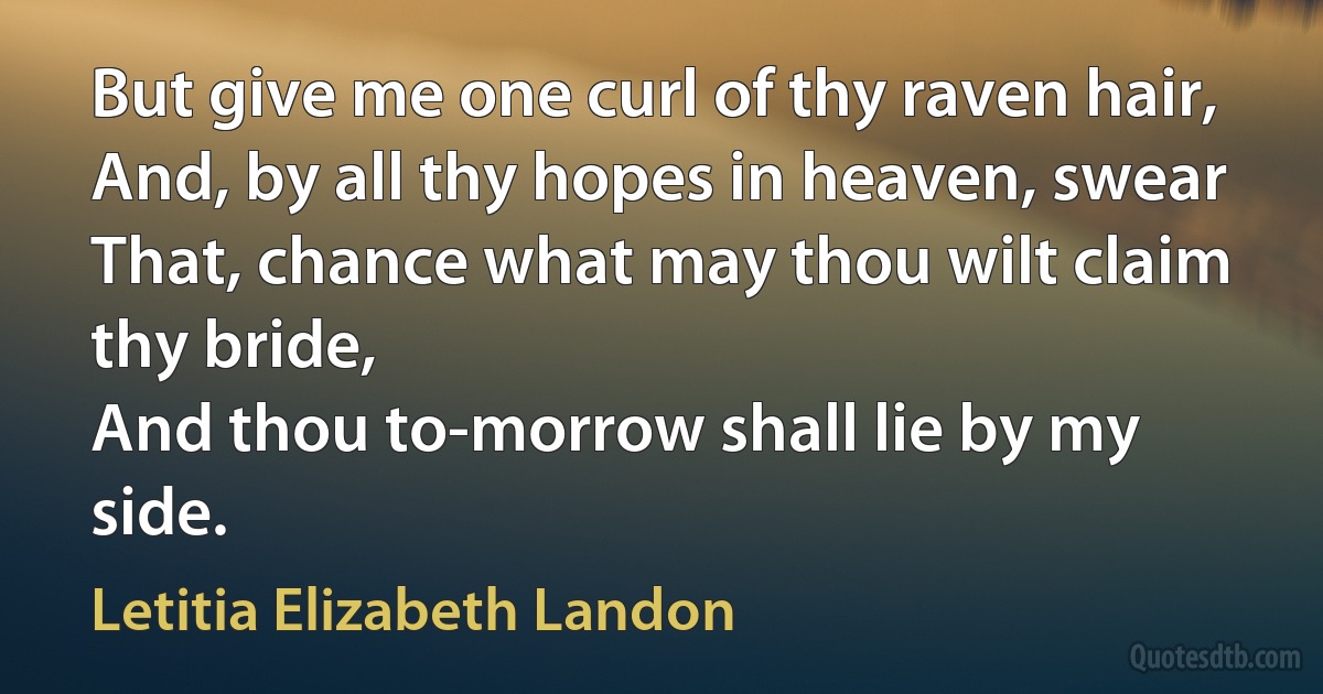 But give me one curl of thy raven hair,
And, by all thy hopes in heaven, swear
That, chance what may thou wilt claim thy bride,
And thou to-morrow shall lie by my side. (Letitia Elizabeth Landon)