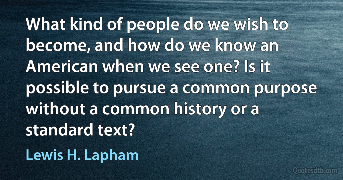 What kind of people do we wish to become, and how do we know an American when we see one? Is it possible to pursue a common purpose without a common history or a standard text? (Lewis H. Lapham)