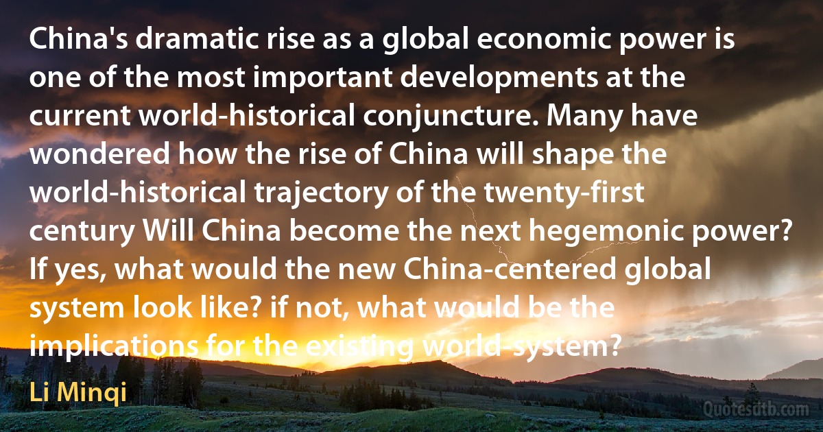 China's dramatic rise as a global economic power is one of the most important developments at the current world-historical conjuncture. Many have wondered how the rise of China will shape the world-historical trajectory of the twenty-first century Will China become the next hegemonic power? If yes, what would the new China-centered global system look like? if not, what would be the implications for the existing world-system? (Li Minqi)