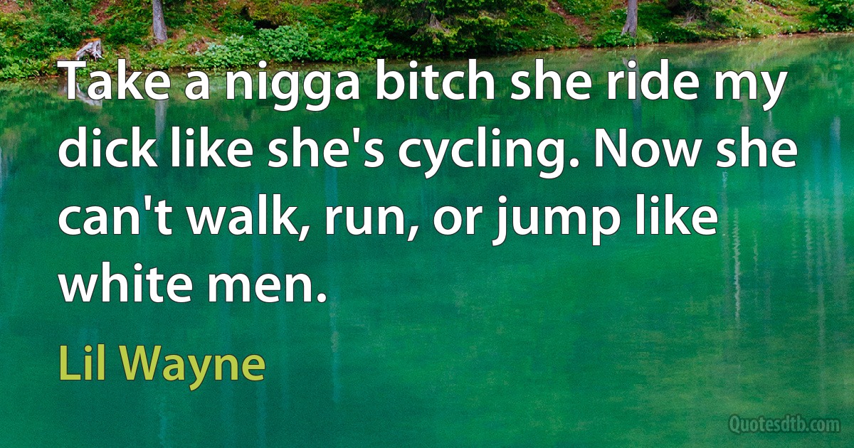 Take a nigga bitch she ride my dick like she's cycling. Now she can't walk, run, or jump like white men. (Lil Wayne)