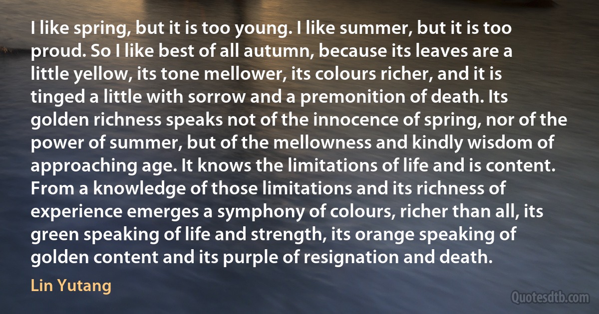 I like spring, but it is too young. I like summer, but it is too proud. So I like best of all autumn, because its leaves are a little yellow, its tone mellower, its colours richer, and it is tinged a little with sorrow and a premonition of death. Its golden richness speaks not of the innocence of spring, nor of the power of summer, but of the mellowness and kindly wisdom of approaching age. It knows the limitations of life and is content. From a knowledge of those limitations and its richness of experience emerges a symphony of colours, richer than all, its green speaking of life and strength, its orange speaking of golden content and its purple of resignation and death. (Lin Yutang)