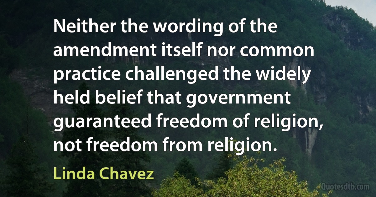 Neither the wording of the amendment itself nor common practice challenged the widely held belief that government guaranteed freedom of religion, not freedom from religion. (Linda Chavez)