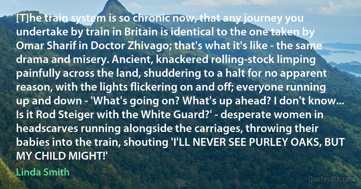 [T]he train system is so chronic now, that any journey you undertake by train in Britain is identical to the one taken by Omar Sharif in Doctor Zhivago; that's what it's like - the same drama and misery. Ancient, knackered rolling-stock limping painfully across the land, shuddering to a halt for no apparent reason, with the lights flickering on and off; everyone running up and down - 'What's going on? What's up ahead? I don't know... Is it Rod Steiger with the White Guard?' - desperate women in headscarves running alongside the carriages, throwing their babies into the train, shouting 'I'LL NEVER SEE PURLEY OAKS, BUT MY CHILD MIGHT!' (Linda Smith)