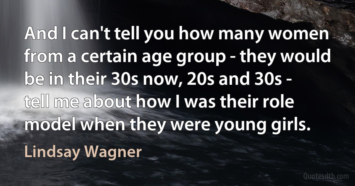 And I can't tell you how many women from a certain age group - they would be in their 30s now, 20s and 30s - tell me about how I was their role model when they were young girls. (Lindsay Wagner)