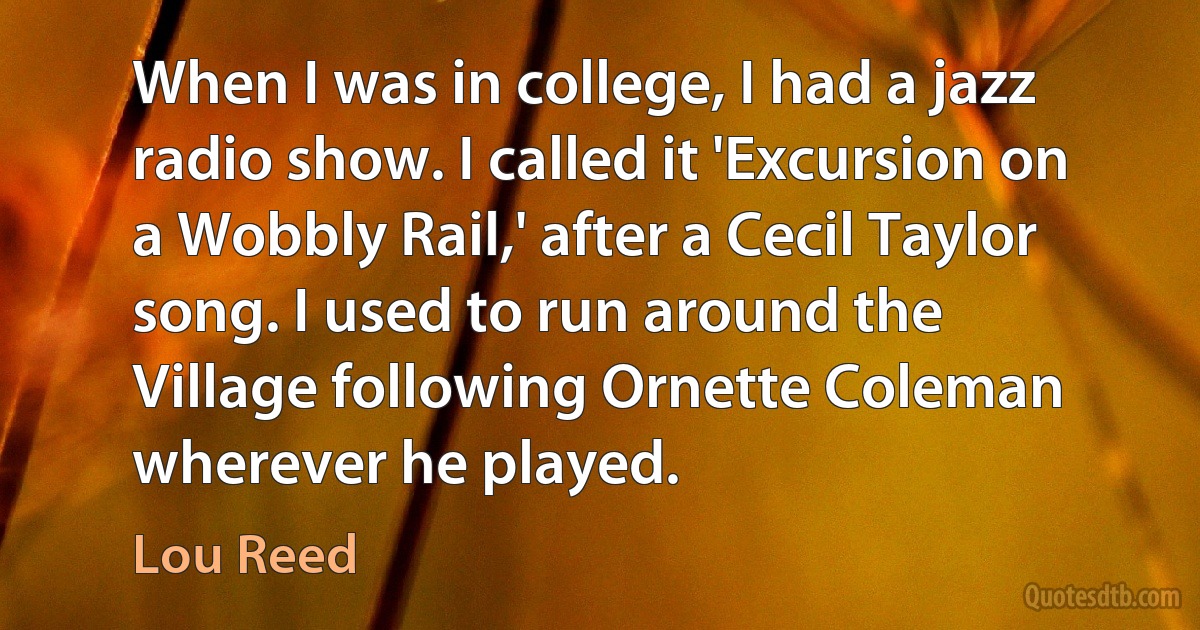 When I was in college, I had a jazz radio show. I called it 'Excursion on a Wobbly Rail,' after a Cecil Taylor song. I used to run around the Village following Ornette Coleman wherever he played. (Lou Reed)