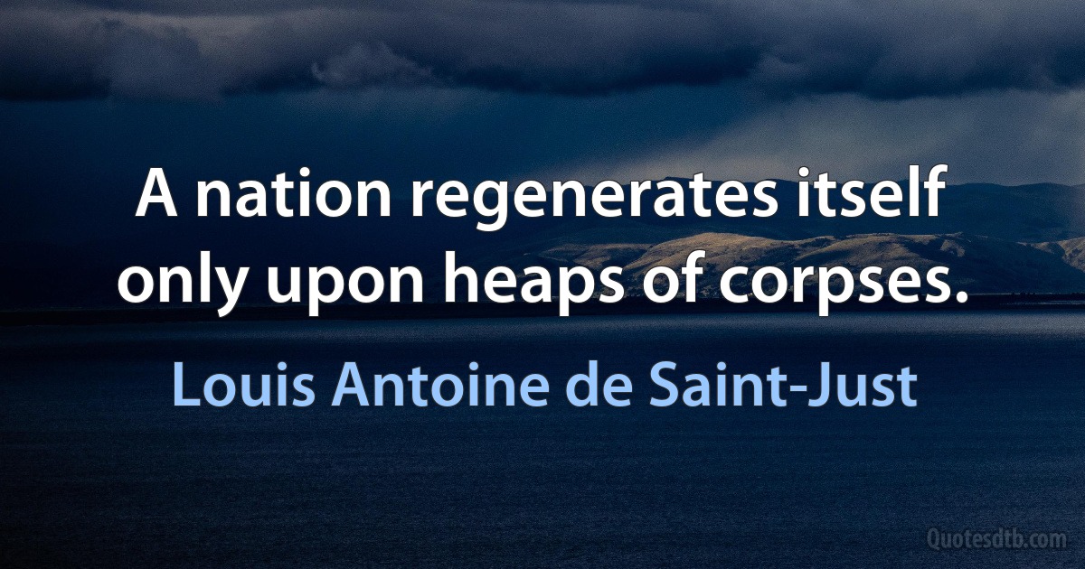 A nation regenerates itself only upon heaps of corpses. (Louis Antoine de Saint-Just)