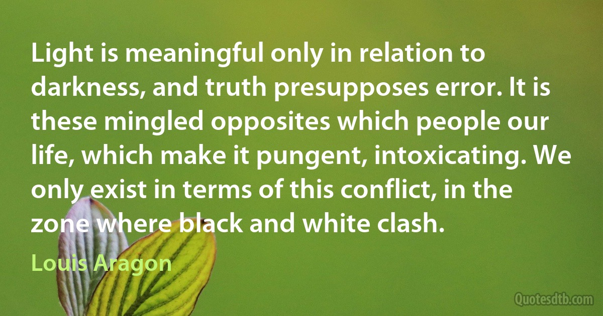 Light is meaningful only in relation to darkness, and truth presupposes error. It is these mingled opposites which people our life, which make it pungent, intoxicating. We only exist in terms of this conflict, in the zone where black and white clash. (Louis Aragon)