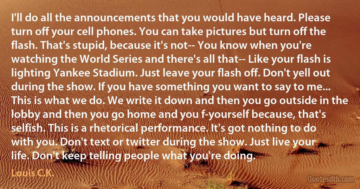 I'll do all the announcements that you would have heard. Please turn off your cell phones. You can take pictures but turn off the flash. That's stupid, because it's not-- You know when you're watching the World Series and there's all that-- Like your flash is lighting Yankee Stadium. Just leave your flash off. Don't yell out during the show. If you have something you want to say to me... This is what we do. We write it down and then you go outside in the lobby and then you go home and you f-yourself because, that's selfish. This is a rhetorical performance. It's got nothing to do with you. Don't text or twitter during the show. Just live your life. Don't keep telling people what you're doing. (Louis C.K.)