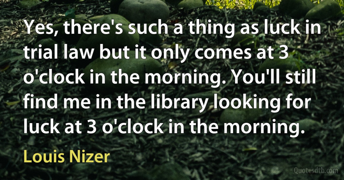 Yes, there's such a thing as luck in trial law but it only comes at 3 o'clock in the morning. You'll still find me in the library looking for luck at 3 o'clock in the morning. (Louis Nizer)