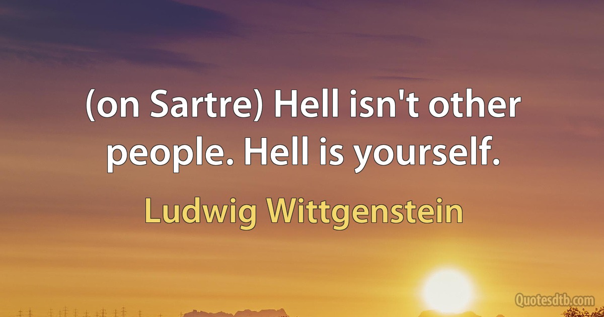 (on Sartre) Hell isn't other people. Hell is yourself. (Ludwig Wittgenstein)