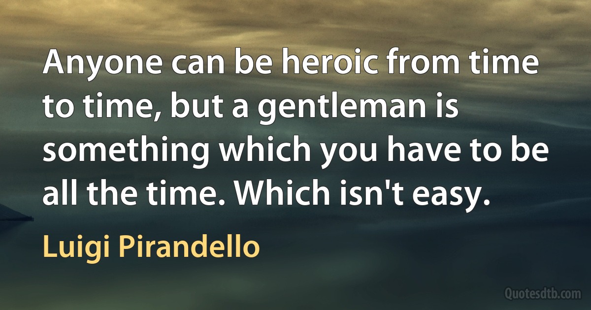 Anyone can be heroic from time to time, but a gentleman is something which you have to be all the time. Which isn't easy. (Luigi Pirandello)