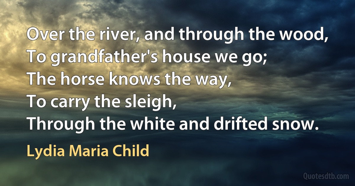 Over the river, and through the wood,
To grandfather's house we go;
The horse knows the way,
To carry the sleigh,
Through the white and drifted snow. (Lydia Maria Child)