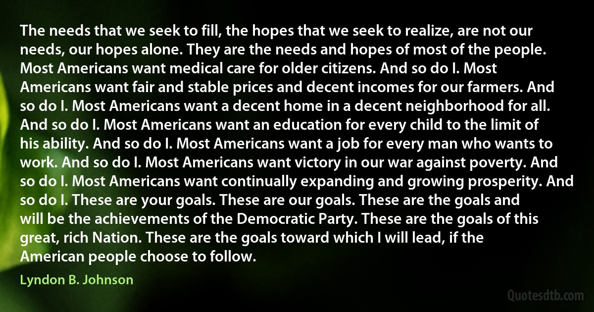 The needs that we seek to fill, the hopes that we seek to realize, are not our needs, our hopes alone. They are the needs and hopes of most of the people. Most Americans want medical care for older citizens. And so do I. Most Americans want fair and stable prices and decent incomes for our farmers. And so do I. Most Americans want a decent home in a decent neighborhood for all. And so do I. Most Americans want an education for every child to the limit of his ability. And so do I. Most Americans want a job for every man who wants to work. And so do I. Most Americans want victory in our war against poverty. And so do I. Most Americans want continually expanding and growing prosperity. And so do I. These are your goals. These are our goals. These are the goals and will be the achievements of the Democratic Party. These are the goals of this great, rich Nation. These are the goals toward which I will lead, if the American people choose to follow. (Lyndon B. Johnson)