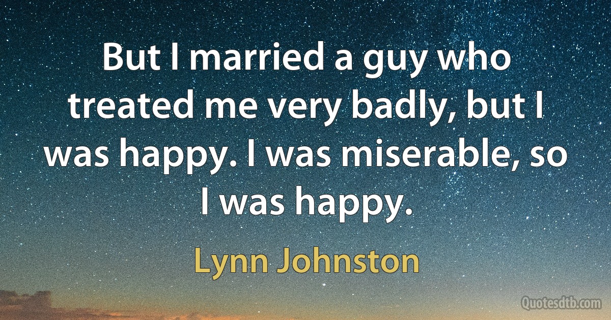 But I married a guy who treated me very badly, but I was happy. I was miserable, so I was happy. (Lynn Johnston)