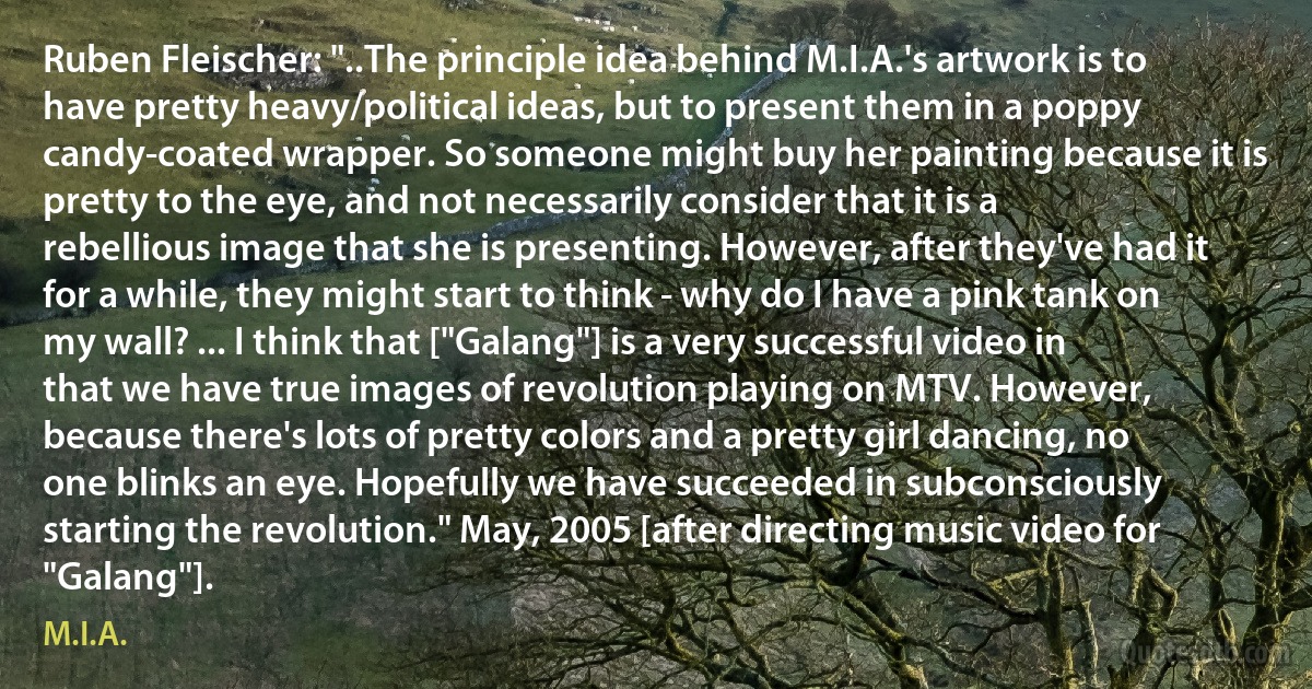 Ruben Fleischer: "..The principle idea behind M.I.A.'s artwork is to have pretty heavy/political ideas, but to present them in a poppy candy-coated wrapper. So someone might buy her painting because it is pretty to the eye, and not necessarily consider that it is a rebellious image that she is presenting. However, after they've had it for a while, they might start to think - why do I have a pink tank on my wall? ... I think that ["Galang"] is a very successful video in that we have true images of revolution playing on MTV. However, because there's lots of pretty colors and a pretty girl dancing, no one blinks an eye. Hopefully we have succeeded in subconsciously starting the revolution." May, 2005 [after directing music video for "Galang"]. (M.I.A.)