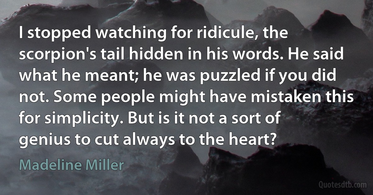 I stopped watching for ridicule, the scorpion's tail hidden in his words. He said what he meant; he was puzzled if you did not. Some people might have mistaken this for simplicity. But is it not a sort of genius to cut always to the heart? (Madeline Miller)