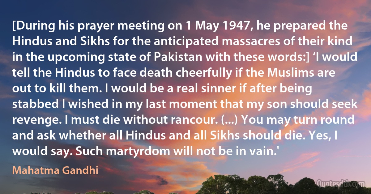 [During his prayer meeting on 1 May 1947, he prepared the Hindus and Sikhs for the anticipated massacres of their kind in the upcoming state of Pakistan with these words:] ‘I would tell the Hindus to face death cheerfully if the Muslims are out to kill them. I would be a real sinner if after being stabbed I wished in my last moment that my son should seek revenge. I must die without rancour. (...) You may turn round and ask whether all Hindus and all Sikhs should die. Yes, I would say. Such martyrdom will not be in vain.' (Mahatma Gandhi)