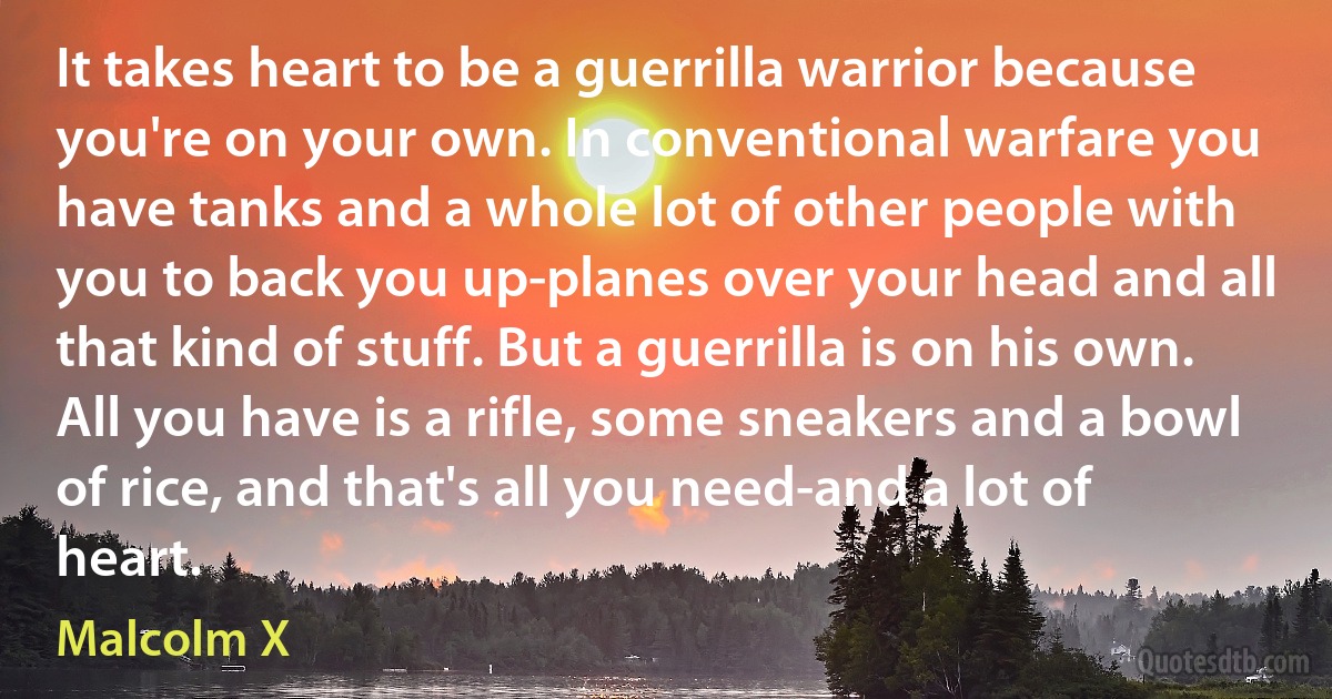 It takes heart to be a guerrilla warrior because you're on your own. In conventional warfare you have tanks and a whole lot of other people with you to back you up-planes over your head and all that kind of stuff. But a guerrilla is on his own. All you have is a rifle, some sneakers and a bowl of rice, and that's all you need-and a lot of heart. (Malcolm X)