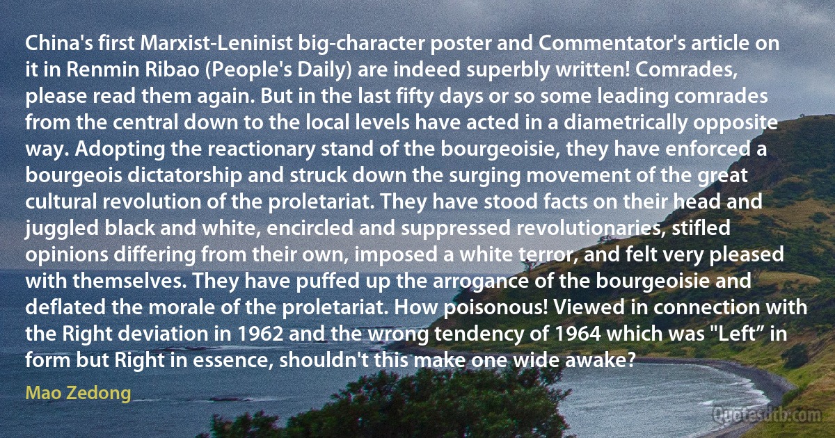 China's first Marxist-Leninist big-character poster and Commentator's article on it in Renmin Ribao (People's Daily) are indeed superbly written! Comrades, please read them again. But in the last fifty days or so some leading comrades from the central down to the local levels have acted in a diametrically opposite way. Adopting the reactionary stand of the bourgeoisie, they have enforced a bourgeois dictatorship and struck down the surging movement of the great cultural revolution of the proletariat. They have stood facts on their head and juggled black and white, encircled and suppressed revolutionaries, stifled opinions differing from their own, imposed a white terror, and felt very pleased with themselves. They have puffed up the arrogance of the bourgeoisie and deflated the morale of the proletariat. How poisonous! Viewed in connection with the Right deviation in 1962 and the wrong tendency of 1964 which was "Left” in form but Right in essence, shouldn't this make one wide awake? (Mao Zedong)