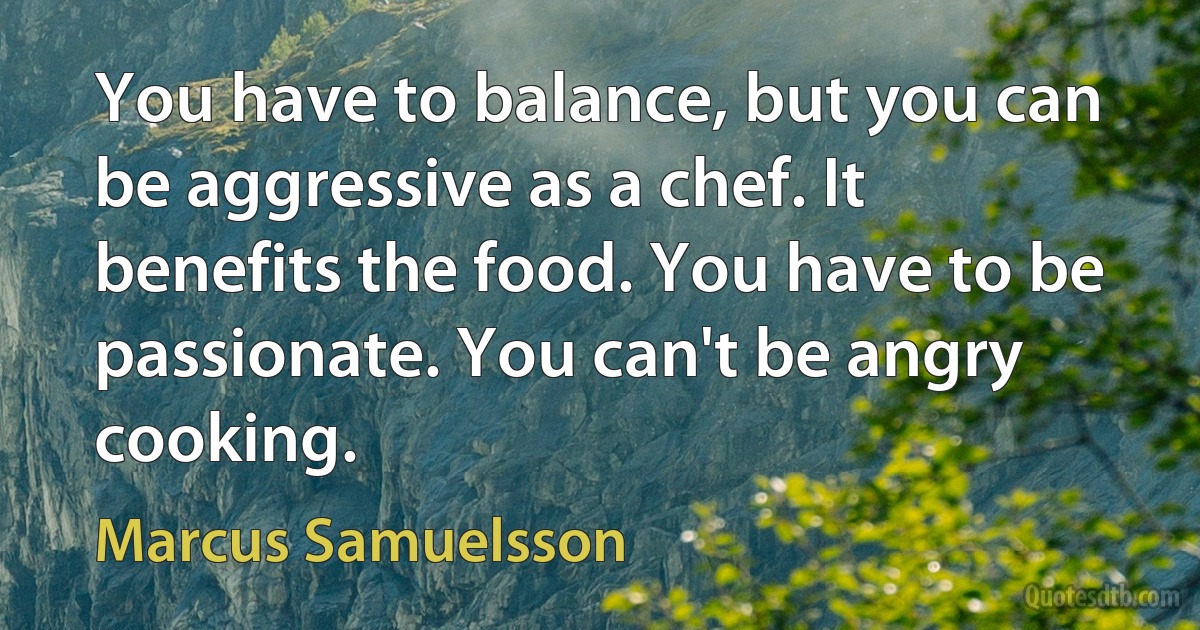 You have to balance, but you can be aggressive as a chef. It benefits the food. You have to be passionate. You can't be angry cooking. (Marcus Samuelsson)