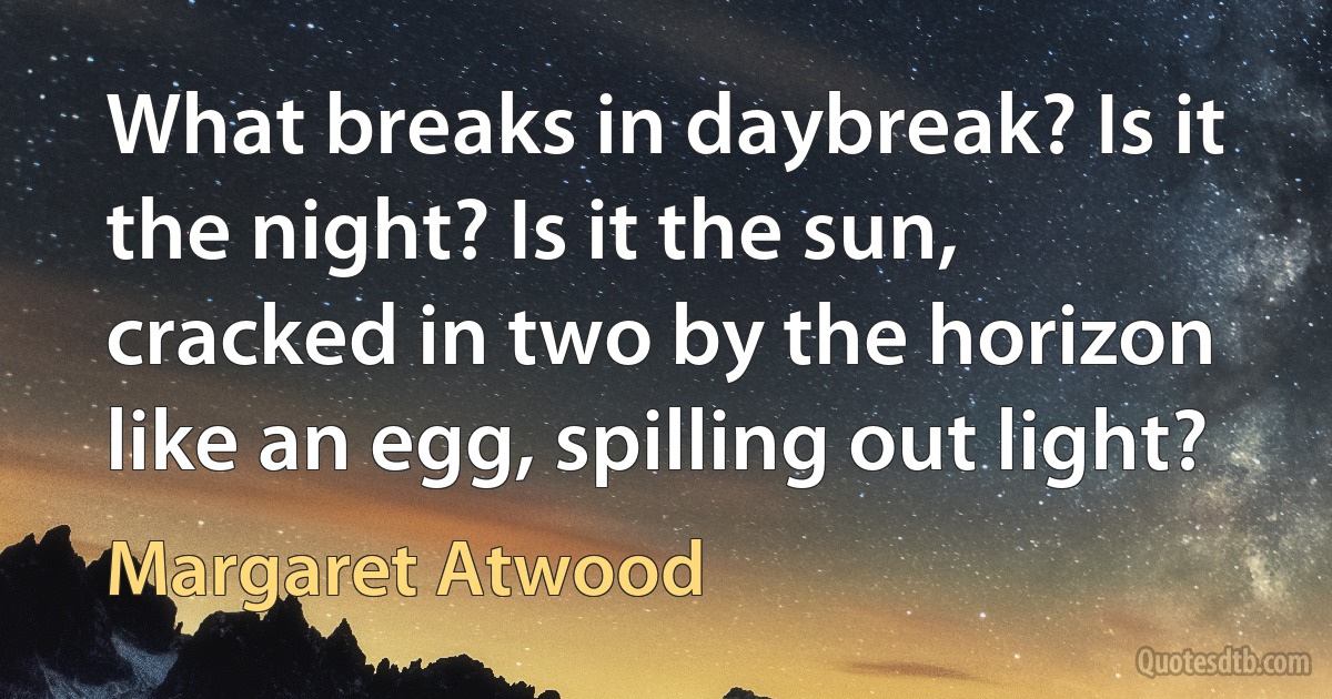 What breaks in daybreak? Is it the night? Is it the sun, cracked in two by the horizon like an egg, spilling out light? (Margaret Atwood)