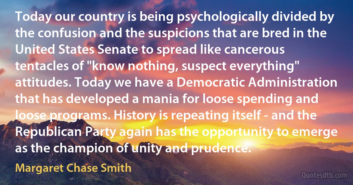 Today our country is being psychologically divided by the confusion and the suspicions that are bred in the United States Senate to spread like cancerous tentacles of "know nothing, suspect everything" attitudes. Today we have a Democratic Administration that has developed a mania for loose spending and loose programs. History is repeating itself - and the Republican Party again has the opportunity to emerge as the champion of unity and prudence. (Margaret Chase Smith)