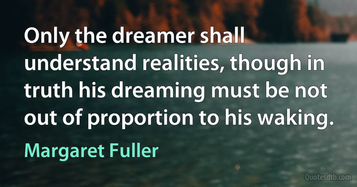 Only the dreamer shall understand realities, though in truth his dreaming must be not out of proportion to his waking. (Margaret Fuller)