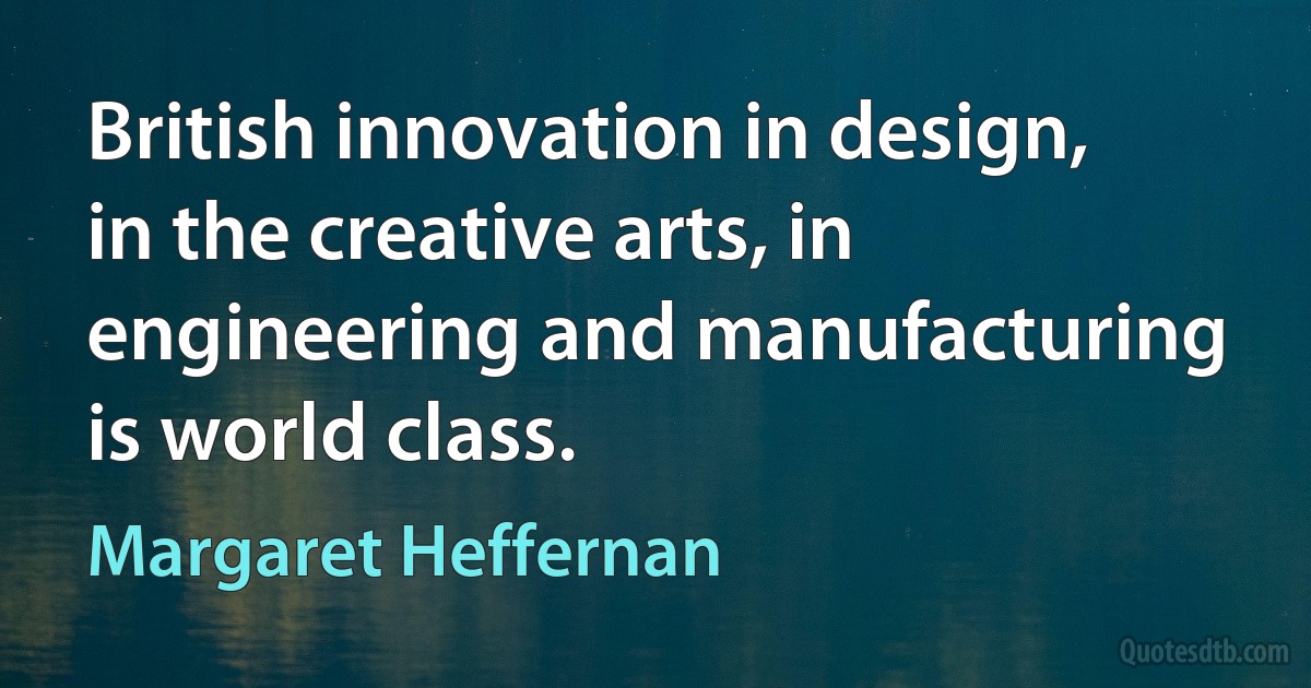 British innovation in design, in the creative arts, in engineering and manufacturing is world class. (Margaret Heffernan)