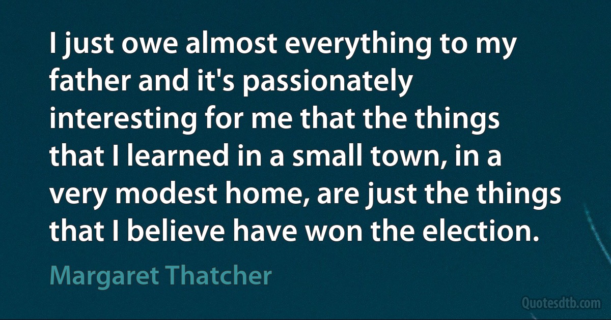 I just owe almost everything to my father and it's passionately interesting for me that the things that I learned in a small town, in a very modest home, are just the things that I believe have won the election. (Margaret Thatcher)