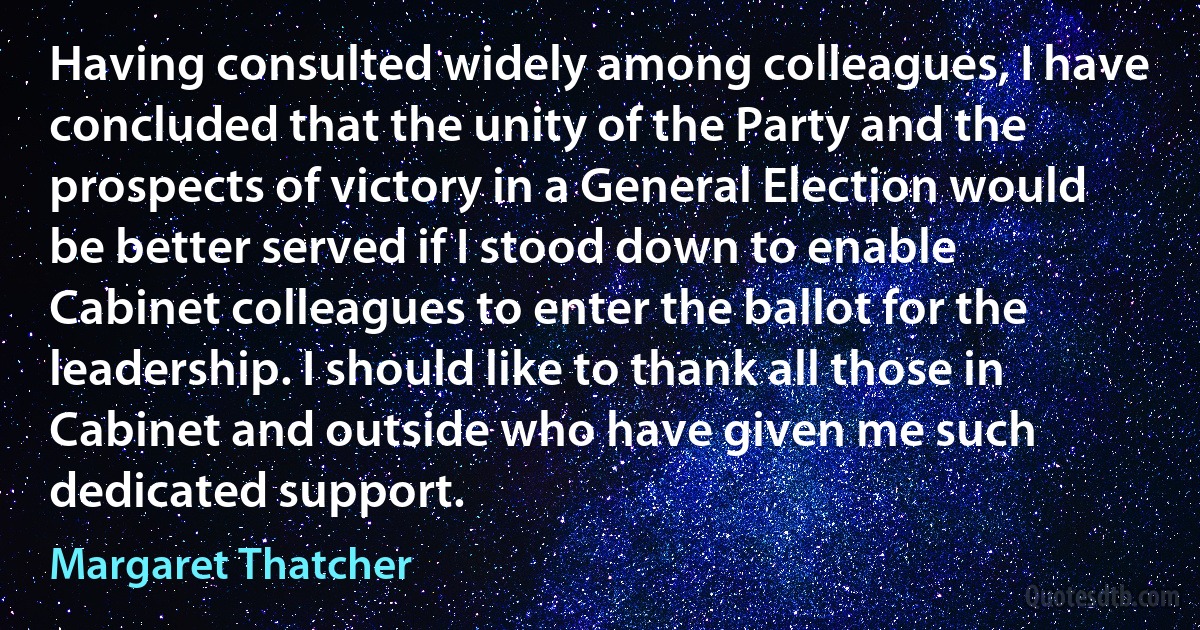 Having consulted widely among colleagues, I have concluded that the unity of the Party and the prospects of victory in a General Election would be better served if I stood down to enable Cabinet colleagues to enter the ballot for the leadership. I should like to thank all those in Cabinet and outside who have given me such dedicated support. (Margaret Thatcher)