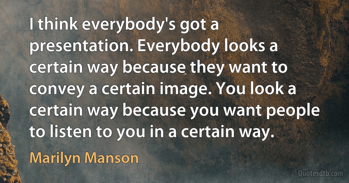 I think everybody's got a presentation. Everybody looks a certain way because they want to convey a certain image. You look a certain way because you want people to listen to you in a certain way. (Marilyn Manson)