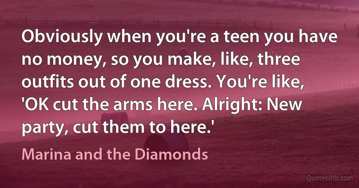 Obviously when you're a teen you have no money, so you make, like, three outfits out of one dress. You're like, 'OK cut the arms here. Alright: New party, cut them to here.' (Marina and the Diamonds)