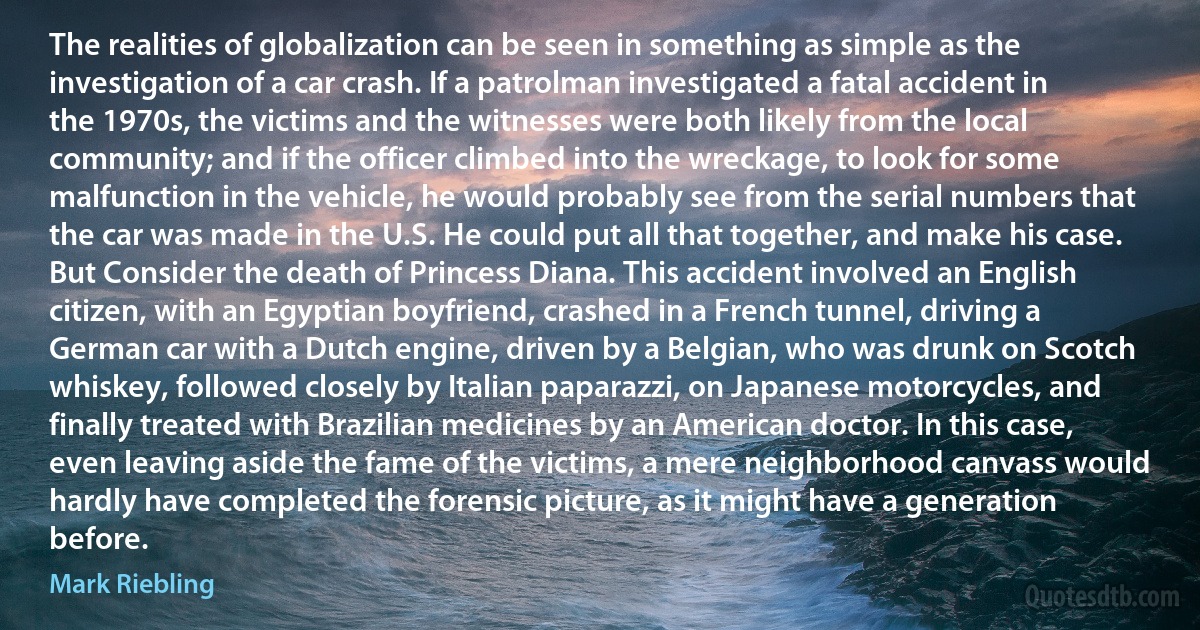 The realities of globalization can be seen in something as simple as the investigation of a car crash. If a patrolman investigated a fatal accident in the 1970s, the victims and the witnesses were both likely from the local community; and if the officer climbed into the wreckage, to look for some malfunction in the vehicle, he would probably see from the serial numbers that the car was made in the U.S. He could put all that together, and make his case. But Consider the death of Princess Diana. This accident involved an English citizen, with an Egyptian boyfriend, crashed in a French tunnel, driving a German car with a Dutch engine, driven by a Belgian, who was drunk on Scotch whiskey, followed closely by Italian paparazzi, on Japanese motorcycles, and finally treated with Brazilian medicines by an American doctor. In this case, even leaving aside the fame of the victims, a mere neighborhood canvass would hardly have completed the forensic picture, as it might have a generation before. (Mark Riebling)