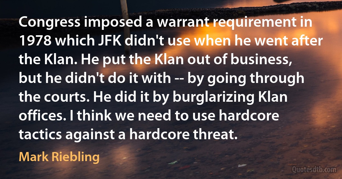 Congress imposed a warrant requirement in 1978 which JFK didn't use when he went after the Klan. He put the Klan out of business, but he didn't do it with -- by going through the courts. He did it by burglarizing Klan offices. I think we need to use hardcore tactics against a hardcore threat. (Mark Riebling)