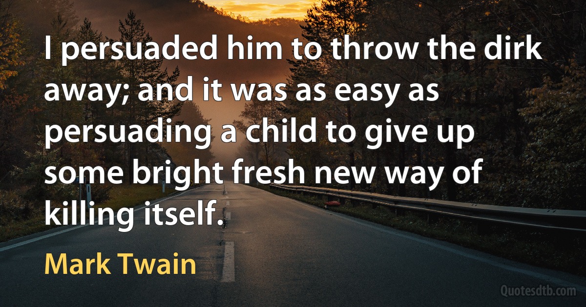 I persuaded him to throw the dirk away; and it was as easy as persuading a child to give up some bright fresh new way of killing itself. (Mark Twain)