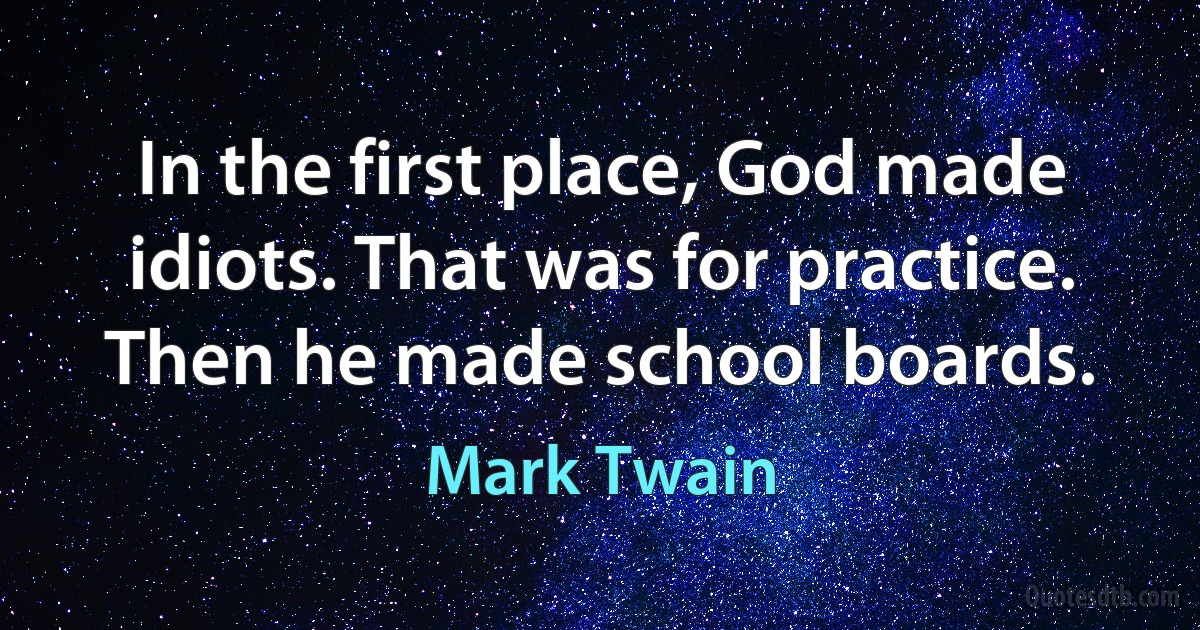 In the first place, God made idiots. That was for practice. Then he made school boards. (Mark Twain)