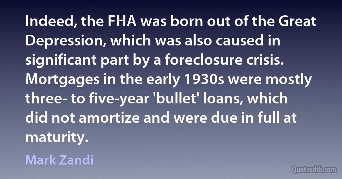 Indeed, the FHA was born out of the Great Depression, which was also caused in significant part by a foreclosure crisis. Mortgages in the early 1930s were mostly three- to five-year 'bullet' loans, which did not amortize and were due in full at maturity. (Mark Zandi)