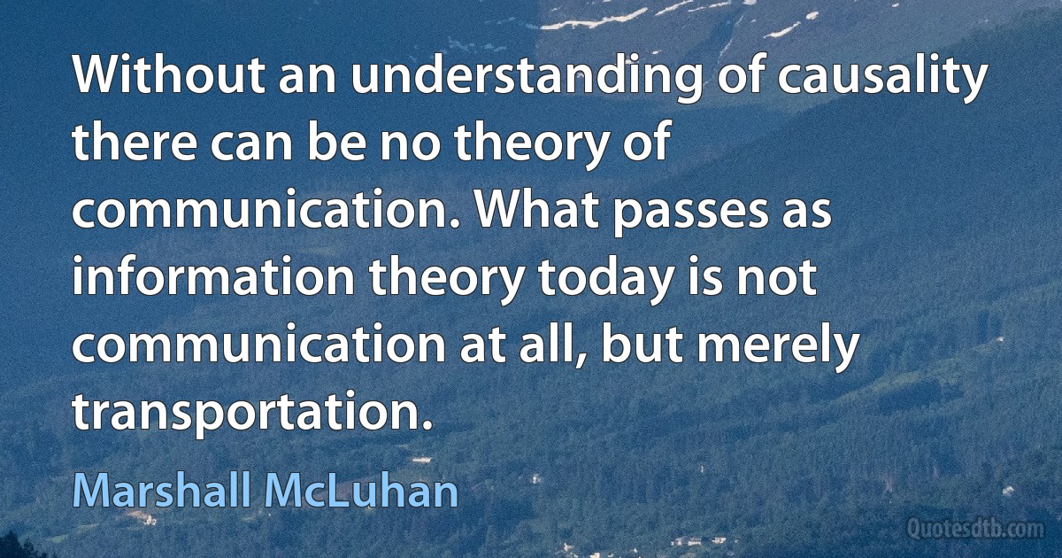 Without an understanding of causality there can be no theory of communication. What passes as information theory today is not communication at all, but merely transportation. (Marshall McLuhan)