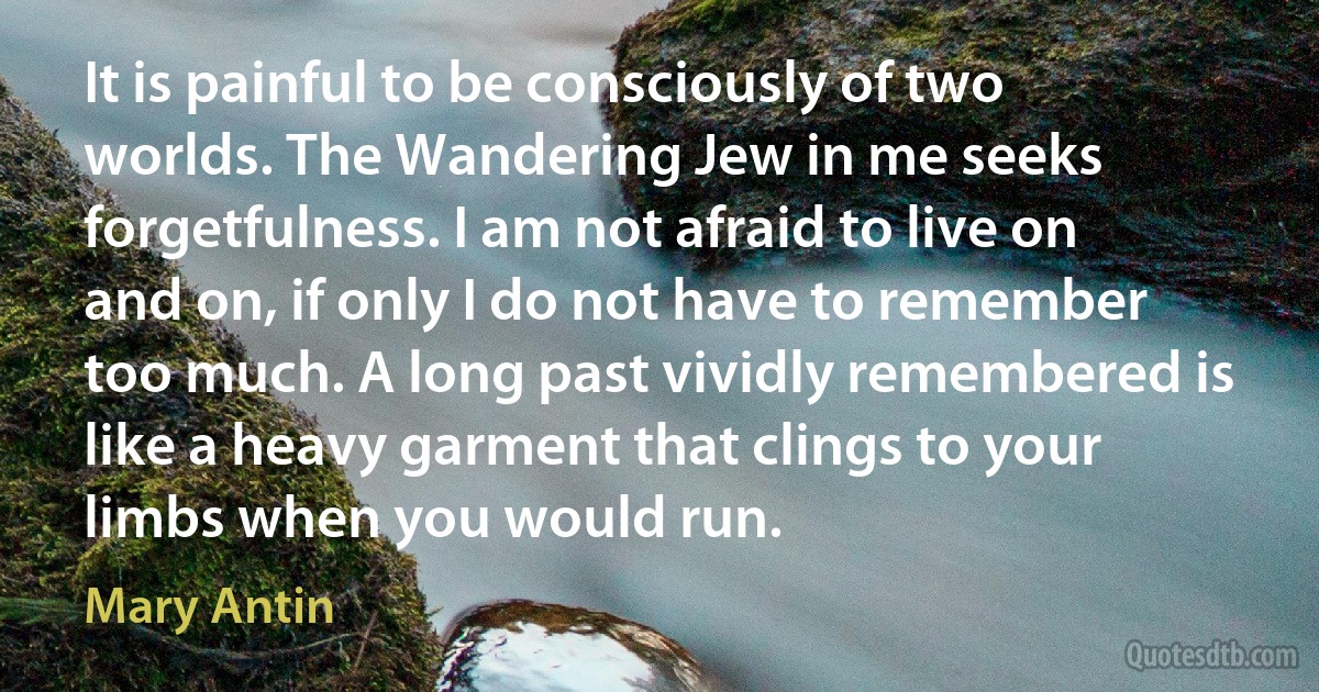 It is painful to be consciously of two worlds. The Wandering Jew in me seeks forgetfulness. I am not afraid to live on and on, if only I do not have to remember too much. A long past vividly remembered is like a heavy garment that clings to your limbs when you would run. (Mary Antin)