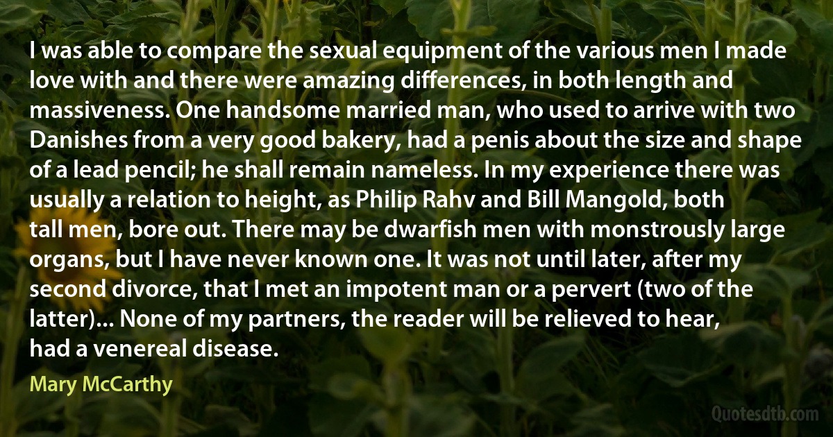 I was able to compare the sexual equipment of the various men I made love with and there were amazing differences, in both length and massiveness. One handsome married man, who used to arrive with two Danishes from a very good bakery, had a penis about the size and shape of a lead pencil; he shall remain nameless. In my experience there was usually a relation to height, as Philip Rahv and Bill Mangold, both tall men, bore out. There may be dwarfish men with monstrously large organs, but I have never known one. It was not until later, after my second divorce, that I met an impotent man or a pervert (two of the latter)... None of my partners, the reader will be relieved to hear, had a venereal disease. (Mary McCarthy)